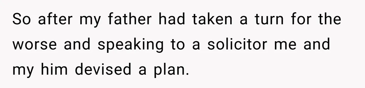 Grieving Son Uncovers A Financial Betrayal After His Late Father Leaves A Secret Will So after my father had taken a turn for the worse and speaking to a solicitor me and my him devised a plan.