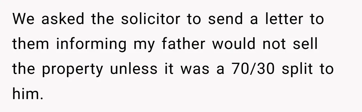 Grieving Son Uncovers A Financial Betrayal After His Late Father Leaves A Secret Will We asked the solicitor to send a letter to them informing my father would not sell the property unless it was a 70/30 split to him.