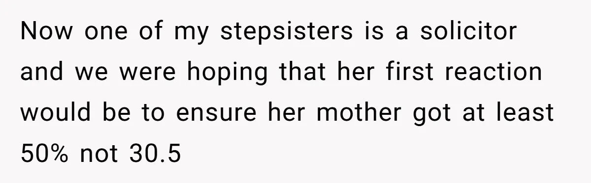 Grieving Son Uncovers A Financial Betrayal After His Late Father Leaves A Secret Will Now one of my stepsisters is a solicitor and we were hoping that her first reaction would be to ensure her mother got at least 50% not 30.5