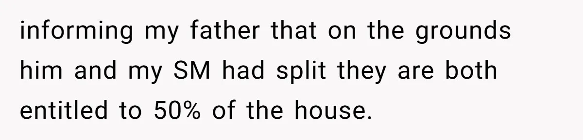 Grieving Son Uncovers A Financial Betrayal After His Late Father Leaves A Secret Will informing my father that on the grounds him and my SM had split they are both entitled to 50% of the house.