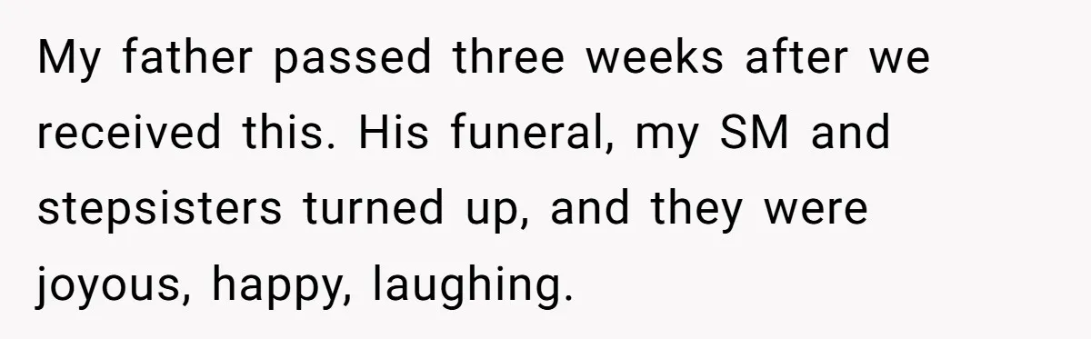 Grieving Son Uncovers A Financial Betrayal After His Late Father Leaves A Secret Will My father passed three weeks after we received this. His funeral, my SM and stepsisters turned up, and they were joyous, happy, laughing.