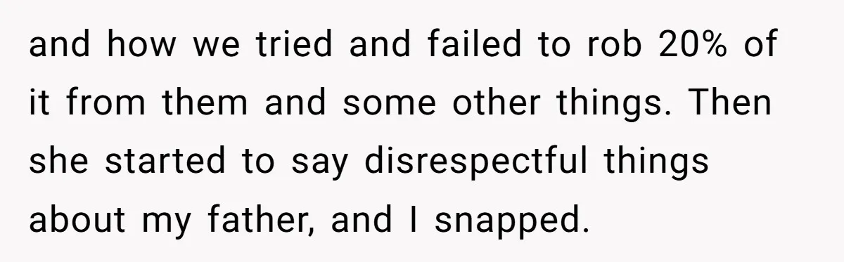 Grieving Son Uncovers A Financial Betrayal After His Late Father Leaves A Secret Will and how we tried and failed to rob 20% of it from them and some other things. Then she started to say disrespectful things about my father, and I snapped.