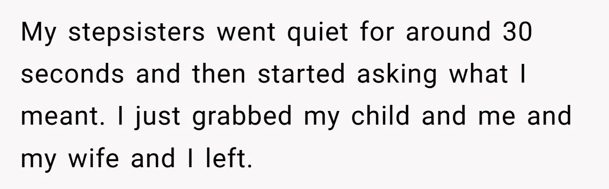 Grieving Son Uncovers A Financial Betrayal After His Late Father Leaves A Secret Will My stepsisters went quiet for around 30 seconds and then started asking what I meant. I just grabbed my child and me and my wife and I left.