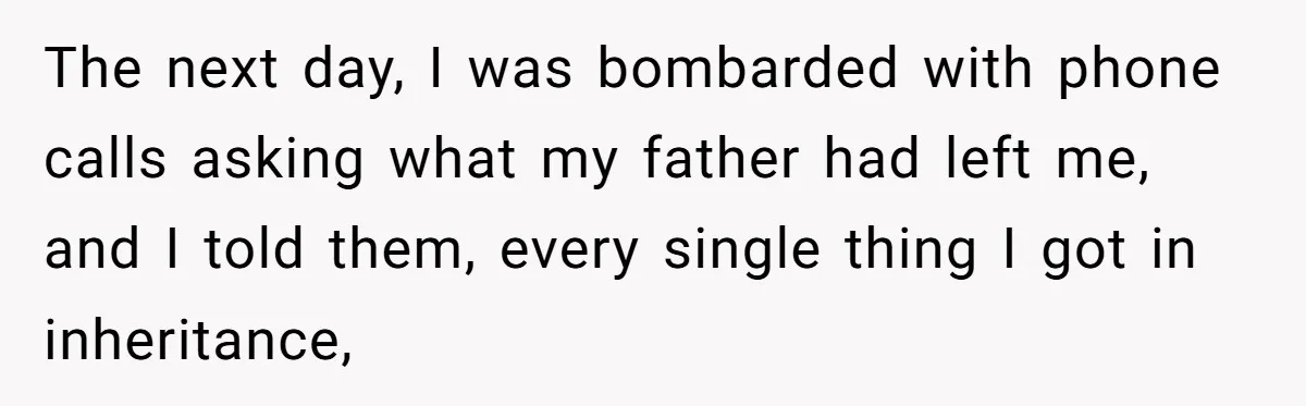 Grieving Son Uncovers A Financial Betrayal After His Late Father Leaves A Secret Will The next day, I was bombarded with phone calls asking what my father had left me, and I told them, every single thing I got in inheritance,