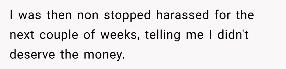 Grieving Son Uncovers A Financial Betrayal After His Late Father Leaves A Secret Will I was then non stopped harassed for the next couple of weeks, telling me I didn't deserve the money.