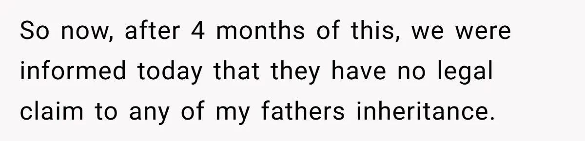 Grieving Son Uncovers A Financial Betrayal After His Late Father Leaves A Secret Will So now, after 4 months of this, we were informed today that they have no legal claim to any of my fathers inheritance.