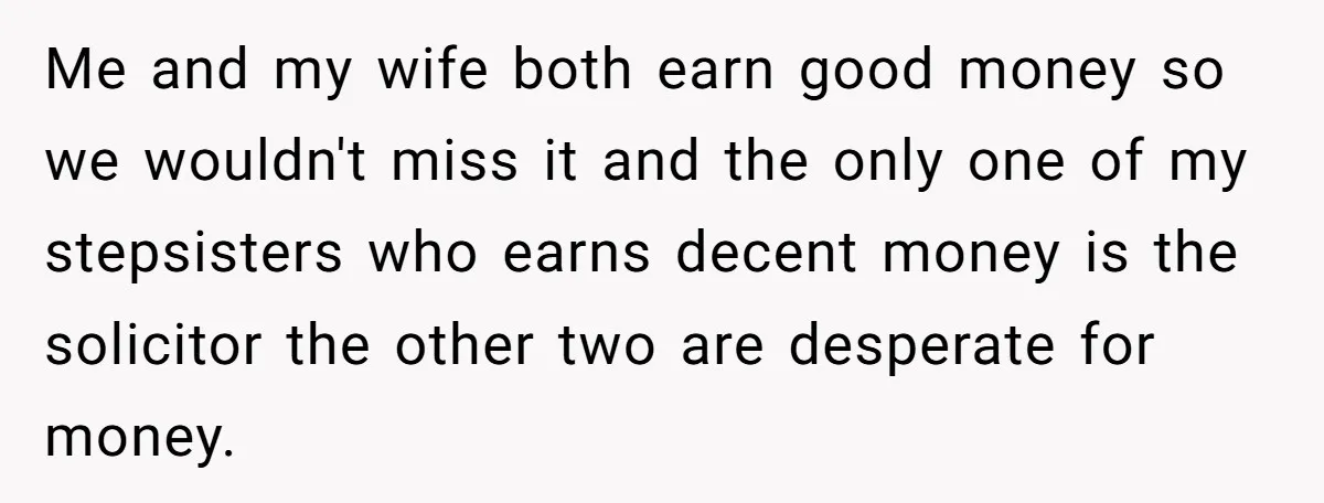 Grieving Son Uncovers A Financial Betrayal After His Late Father Leaves A Secret Will Me and my wife both earn good money so we wouldn't miss it and the only one of my stepsisters who earns decent money is the solicitor the other two...