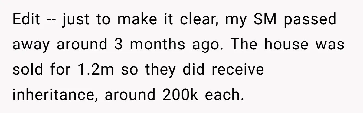 Grieving Son Uncovers A Financial Betrayal After His Late Father Leaves A Secret Will Edit -- just to make it clear, my SM passed away around 3 months ago. The house was sold for 1.2m so they did receive inheritance, around 200k each.