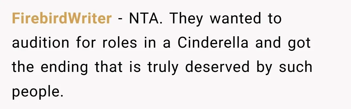 Grieving Son Uncovers A Financial Betrayal After His Late Father Leaves A Secret Will FirebirdWriter − NTA. They wanted to audition for roles in a Cinderella and got the ending that is truly deserved by such people.