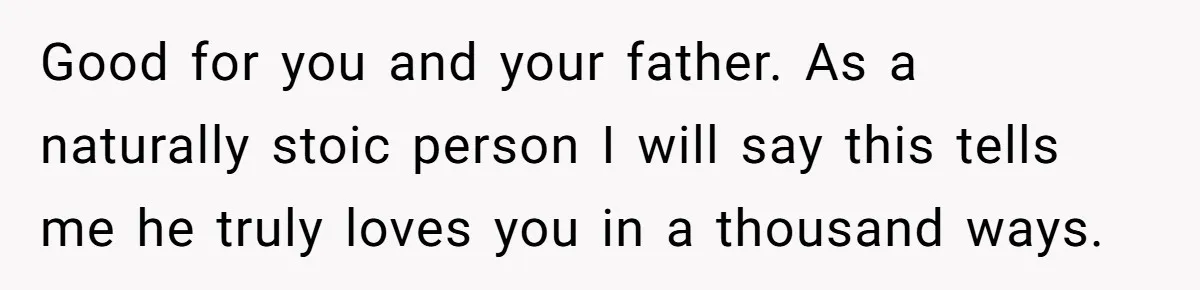 Grieving Son Uncovers A Financial Betrayal After His Late Father Leaves A Secret Will Good for you and your father. As a naturally stoic person I will say this tells me he truly loves you in a thousand ways.