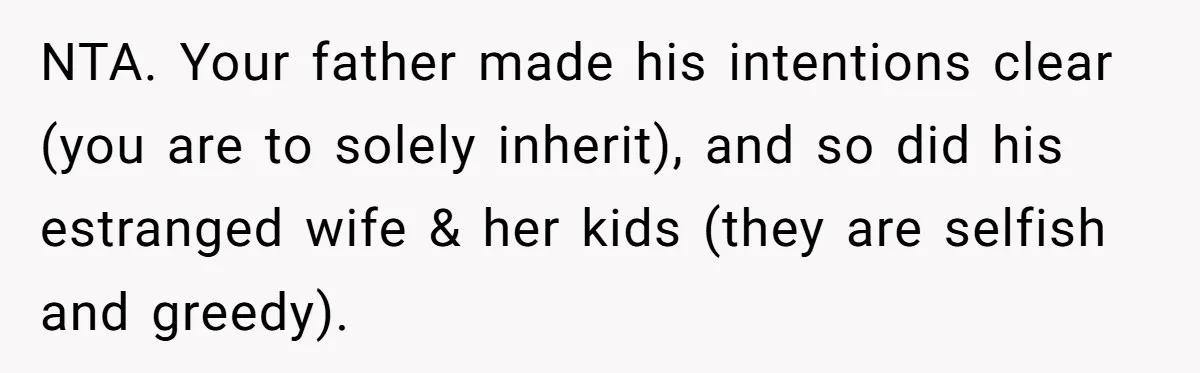 Grieving Son Uncovers A Financial Betrayal After His Late Father Leaves A Secret Will NTA. Your father made his intentions clear (you are to solely inherit), and so did his estranged wife & her kids (they are selfish and greedy).