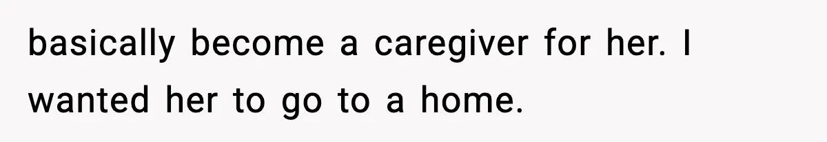 basically become a caregiver for her. I wanted her to go to a home.