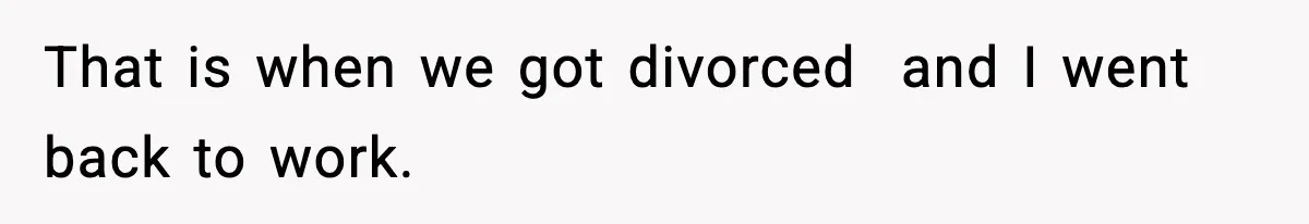 That is when we got divorced  and I went back to work.
