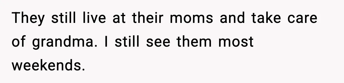 They still live at their moms and take care of grandma. I still see them most weekends.