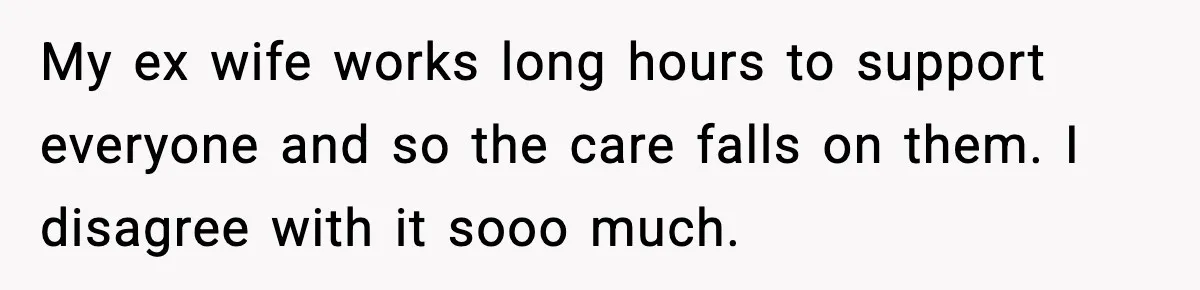 My ex wife works long hours to support everyone and so the care falls on them. I disagree with it sooo much.