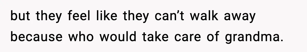but they feel like they can’t walk away because who would take care of grandma.