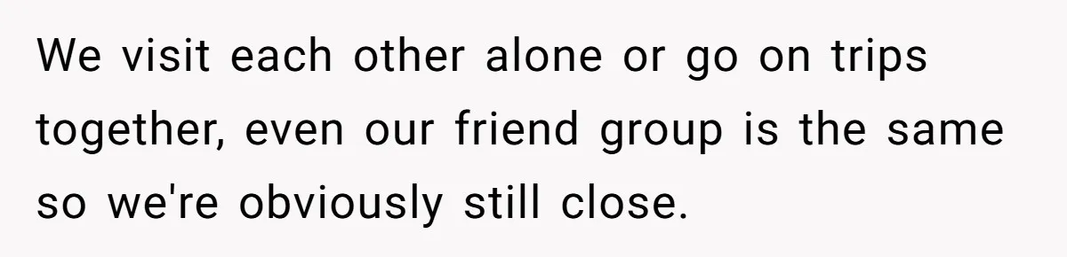 We visit each other alone or go on trips together, even our friend group is the same so we're obviously still close.