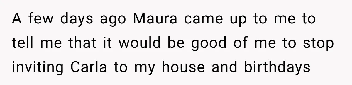 A few days ago Maura came up to me to tell me that it would be good of me to stop inviting Carla to my house and birthdays