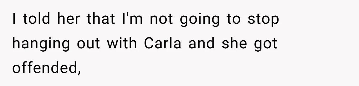 I told her that I'm not going to stop hanging out with Carla and she got offended,