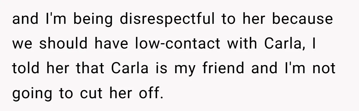 and I'm being disrespectful to her because we should have low-contact with Carla, I told her that Carla is my friend and I'm not going to cut her off.