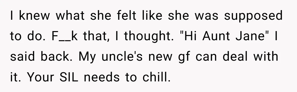 I knew what she felt like she was supposed to do. F__k that, I thought. "Hi Aunt Jane" I said back. My uncle's new gf can deal with it. Your...