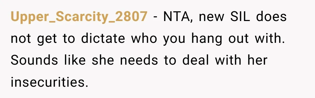 Upper_Scarcity_2807 − NTA, new SIL does not get to dictate who you hang out with. Sounds like she needs to deal with her insecurities.