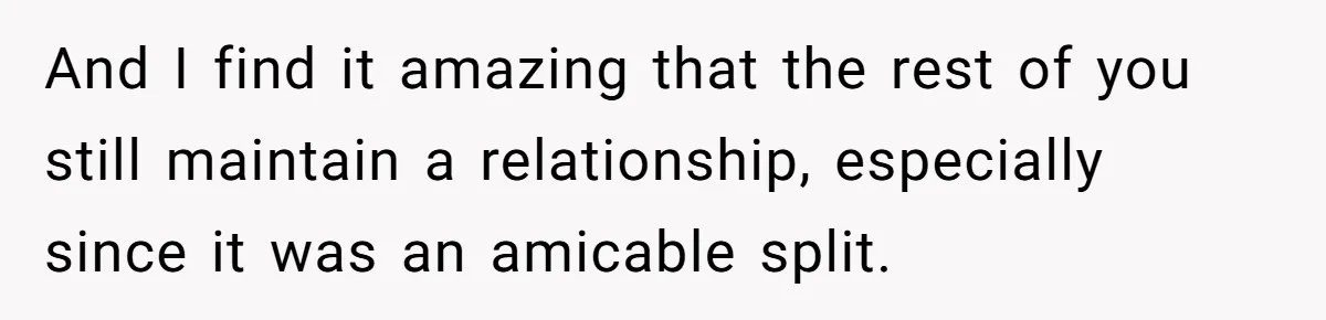 And I find it amazing that the rest of you still maintain a relationship, especially since it was an amicable split.