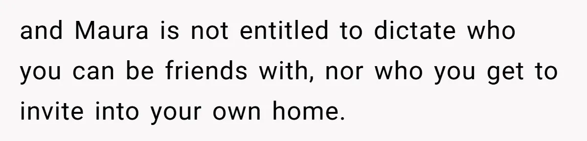 and Maura is not entitled to dictate who you can be friends with, nor who you get to invite into your own home.