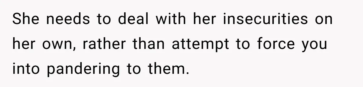 She needs to deal with her insecurities on her own, rather than attempt to force you into pandering to them.