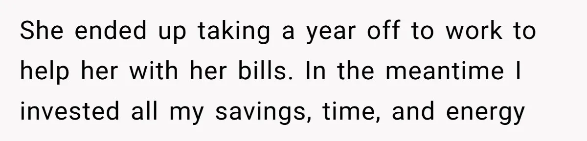 She ended up taking a year off to work to help her with her bills. In the meantime I invested all my savings, time, and energy