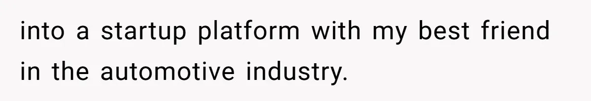 into a startup platform with my best friend in the automotive industry.