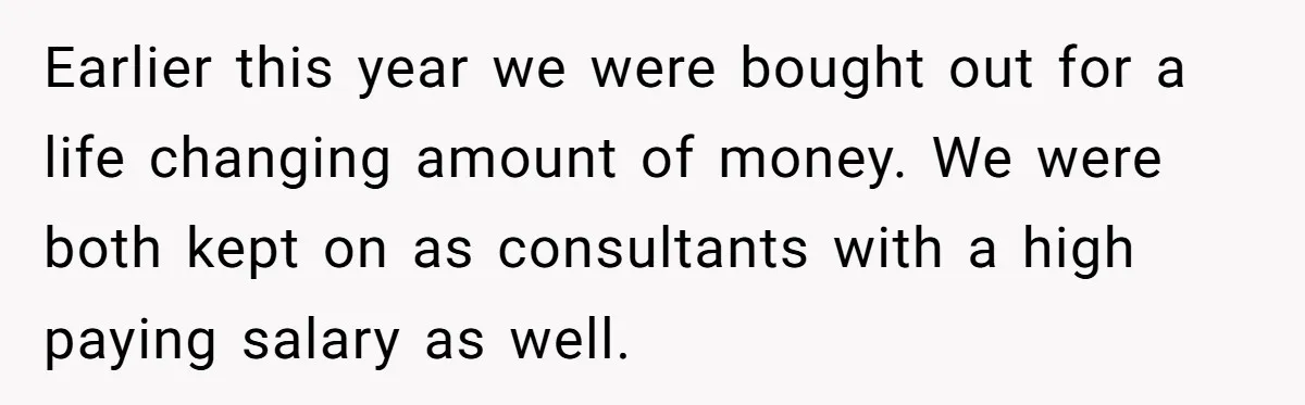 Earlier this year we were bought out for a life changing amount of money. We were both kept on as consultants with a high paying salary as well.