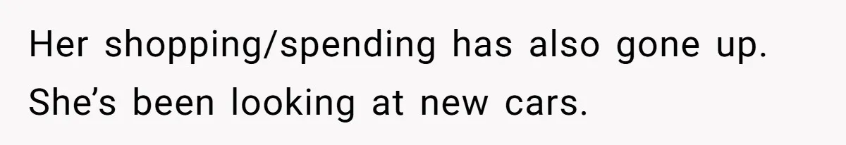 Her shopping/spending has also gone up. She’s been looking at new cars.