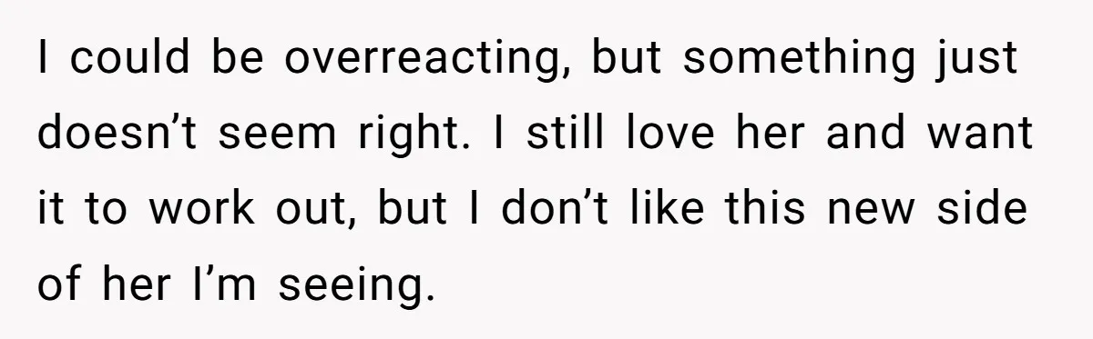 I could be overreacting, but something just doesn’t seem right. I still love her and want it to work out, but I don’t like this new side of her I’m...