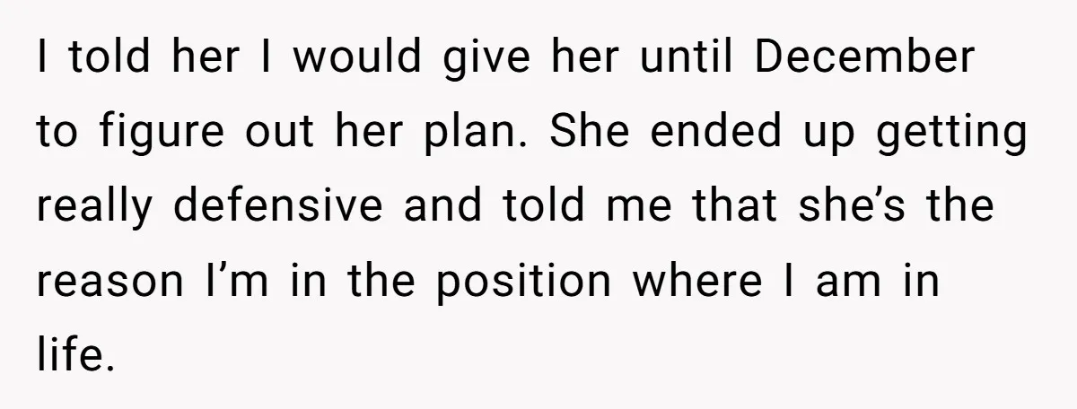I told her I would give her until December to figure out her plan. She ended up getting really defensive and told me that she’s the reason I’m in the...