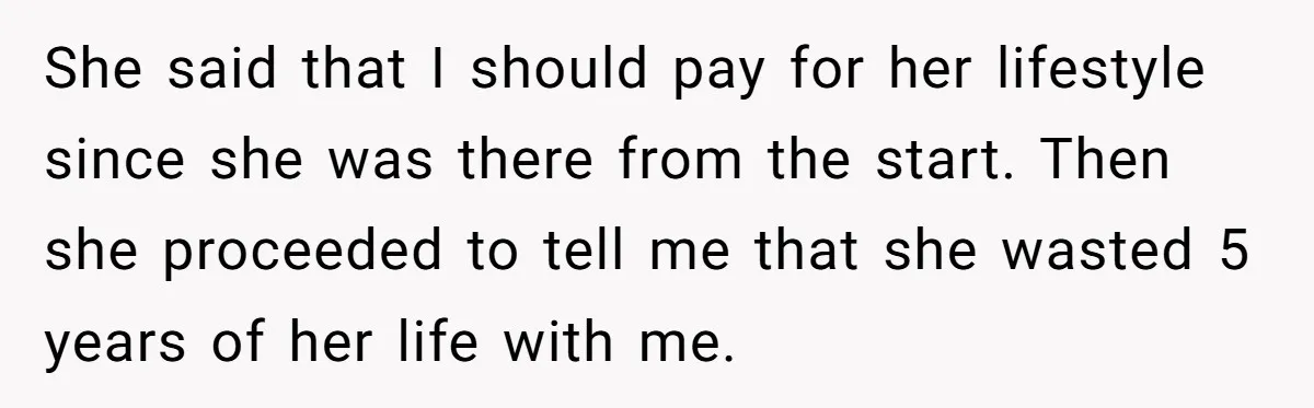 She said that I should pay for her lifestyle since she was there from the start. Then she proceeded to tell me that she wasted 5 years of her life...