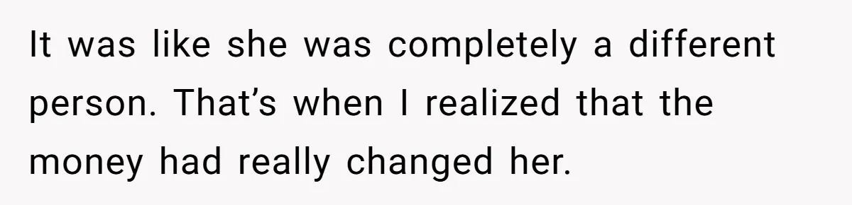 It was like she was completely a different person. That’s when I realized that the money had really changed her.