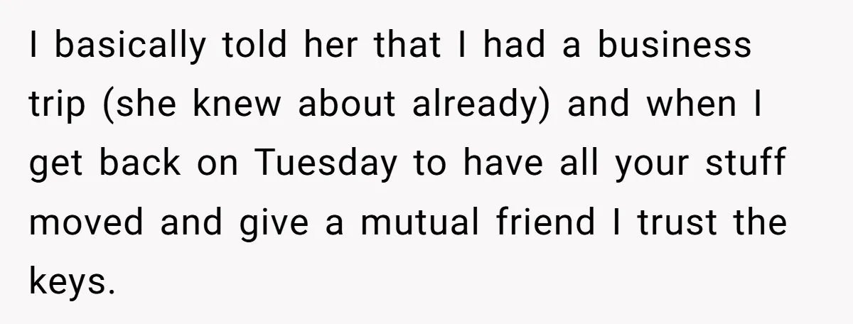 I basically told her that I had a business trip (she knew about already) and when I get back on Tuesday to have all your stuff moved and give a...