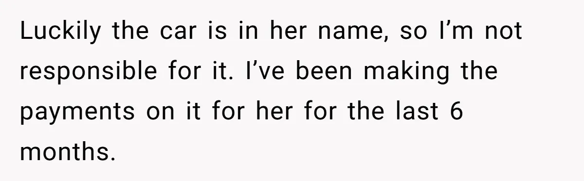 Luckily the car is in her name, so I’m not responsible for it. I’ve been making the payments on it for her for the last 6 months.