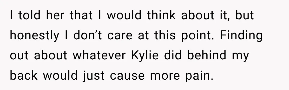 I told her that I would think about it, but honestly I don’t care at this point. Finding out about whatever Kylie did behind my back would just cause more...