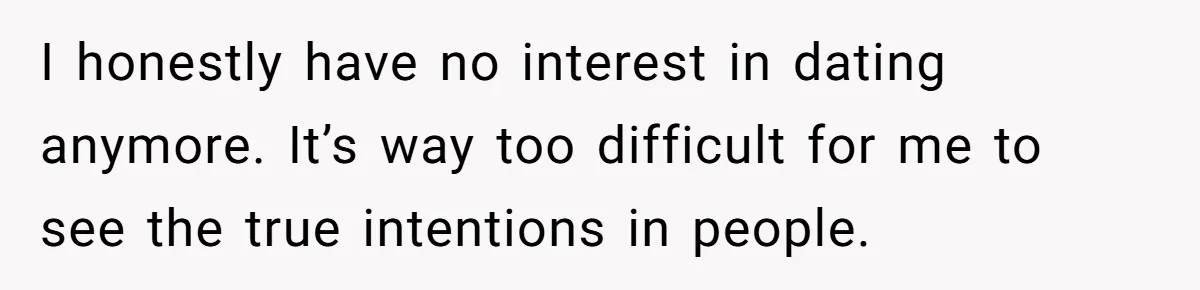 I honestly have no interest in dating anymore. It’s way too difficult for me to see the true intentions in people.