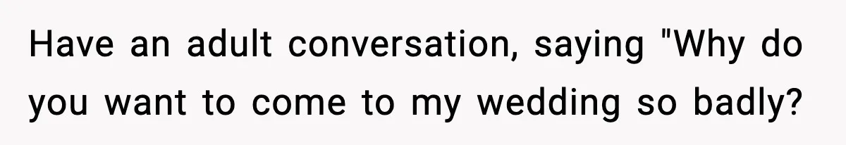 Have an adult conversation, saying "Why do you want to come to my wedding so badly?