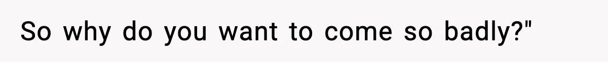 So why do you want to come so badly?"