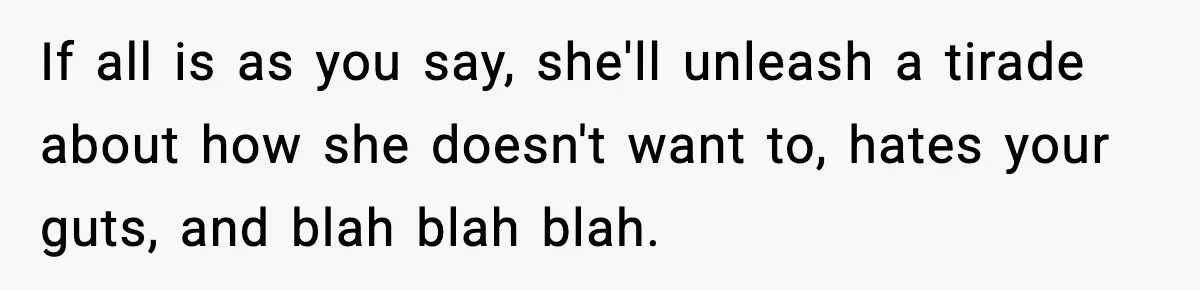 If all is as you say, she'll unleash a tirade about how she doesn't want to, hates your guts, and blah blah blah.