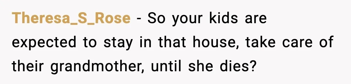 Theresa_S_Rose − So your kids are expected to stay in that house, take care of their grandmother, until she dies?