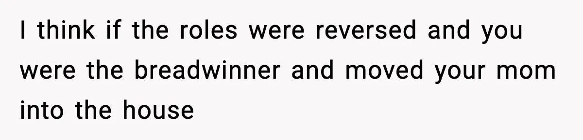 I think if the roles were reversed and you were the breadwinner and moved your mom into the house