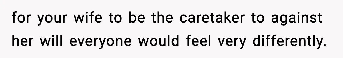 for your wife to be the caretaker to against her will everyone would feel very differently.