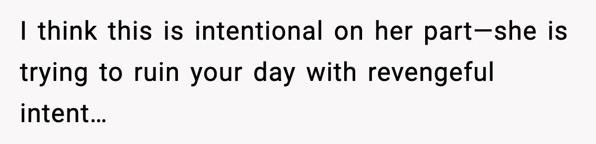 I think this is intentional on her part—she is trying to ruin your day with revengeful intent…