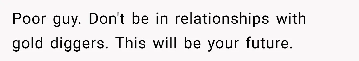 Poor guy. Don't be in relationships with gold diggers. This will be your future.