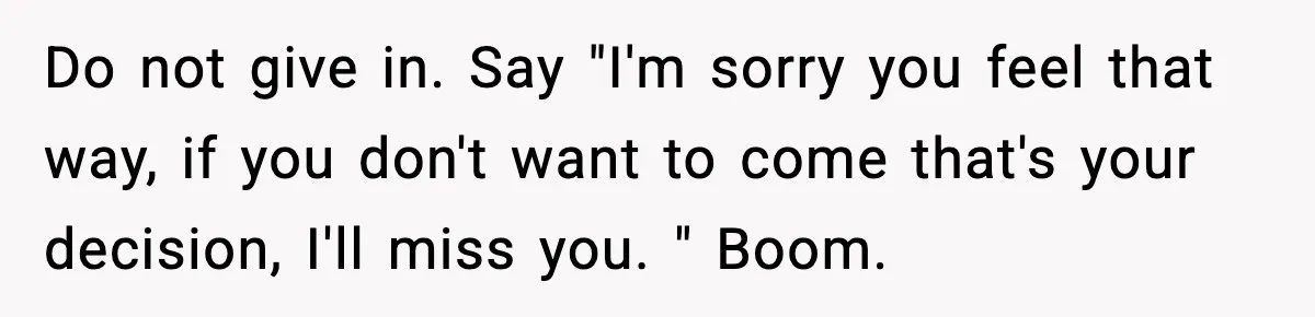 Do not give in. Say "I'm sorry you feel that way, if you don't want to come that's your decision, I'll miss you. " Boom.